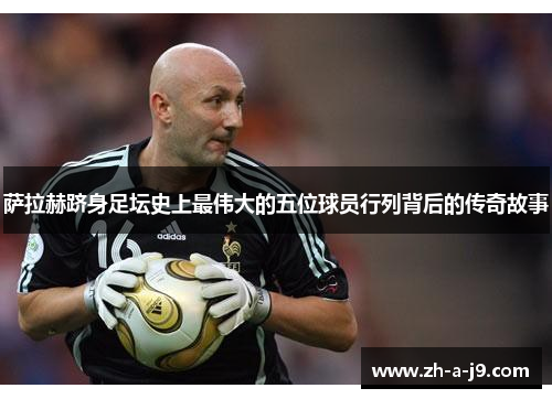 萨拉赫跻身足坛史上最伟大的五位球员行列背后的传奇故事