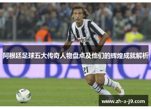 阿根廷足球五大传奇人物盘点及他们的辉煌成就解析