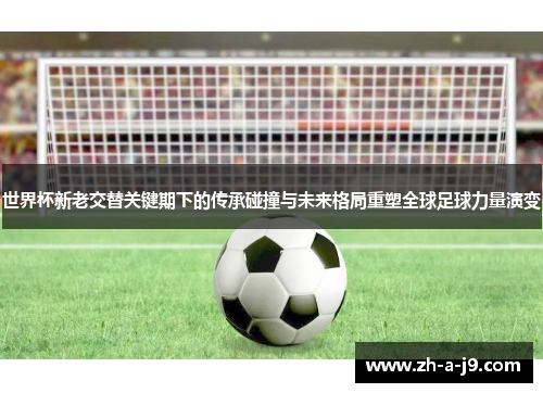 世界杯新老交替关键期下的传承碰撞与未来格局重塑全球足球力量演变