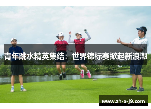 青年跳水精英集结：世界锦标赛掀起新浪潮